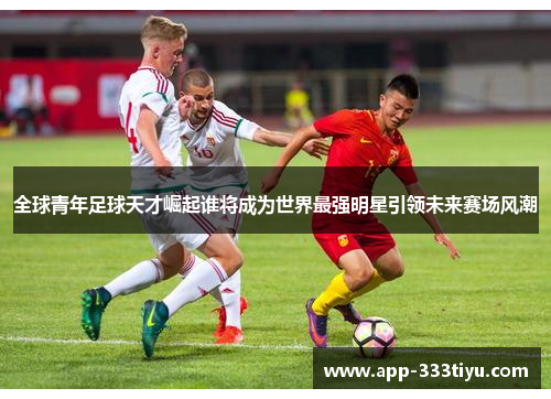 全球青年足球天才崛起谁将成为世界最强明星引领未来赛场风潮